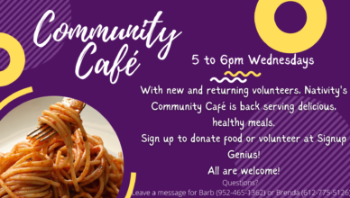 Community Café: 5 to 6pm Wednesdays. With new and returning volunteers, Nativity's Community Café is back serving delicious, healthy meals. Sign up to donate food or volunteer at Signup Genius! All are welcome! Questions? Leave a message for Barb (952-465-1362) or Brenda (612-775-5126)