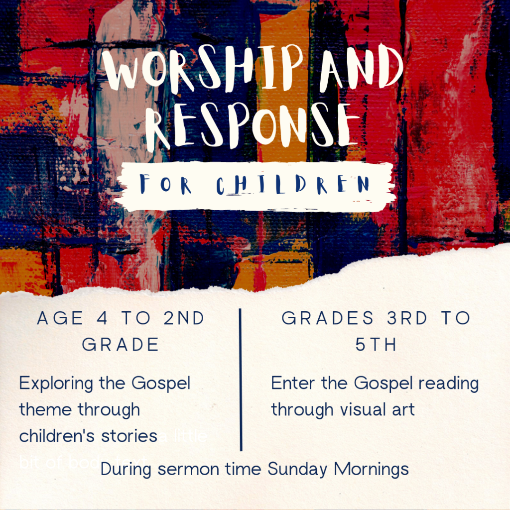 Worship and Response for Children. Age 4 to 2nd Grade:  Explore the Gospel Theme through children's stories. Grades 3rd to 5th: Explore the Gospel reading through visual art. During sermon time Sunday Mornings.