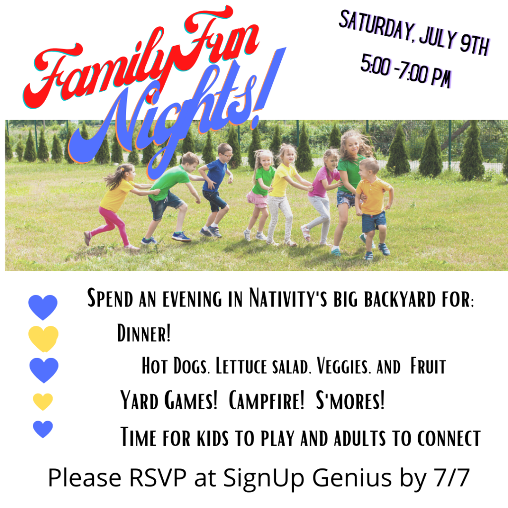 Family Fun Nights! Saturday, July 9th 5:00-7:00 pm
Spend an Evening in Nativity's big backyard for: Dinner! Hot Dogs, Lettuce Salad, Veggies, and fruit. Yard Games! Campfire! S'mores! Time for kids to play and adults to connect. Please RSVP at SignUp Genius by 7/7.